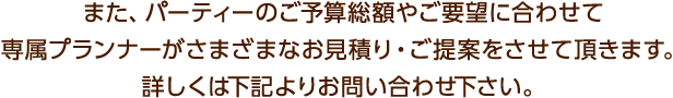 また、パーティーのご予算総額やご要望に合わせて専属プランナーがさまざまなお見積り・ご提案をさせて頂きます。詳しくは下記よりお問い合わせ下さい。