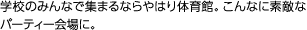 学校のみんなで集まるならやはり体育館。こんなに素敵なパーティー会場に。